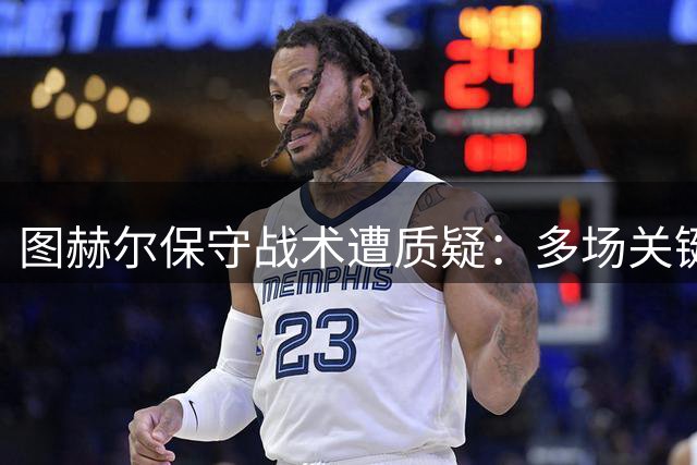 图赫尔保守战术遭质疑：多场关键战领先被逆转暴露致命弱点