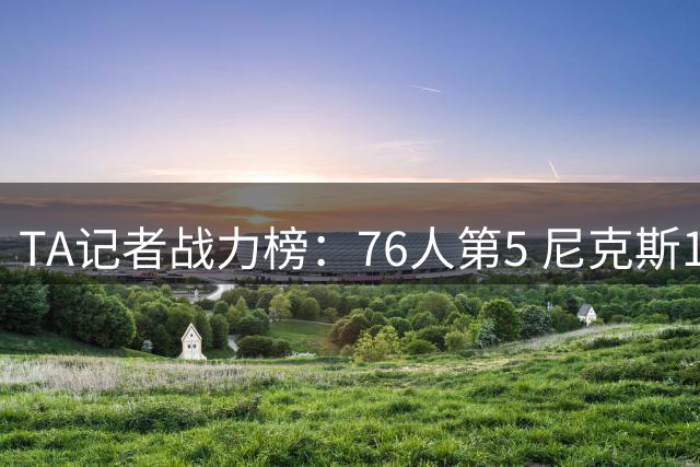 TA记者战力榜：76人第5 尼克斯1马刺2骑士4湖人7热火12火箭13